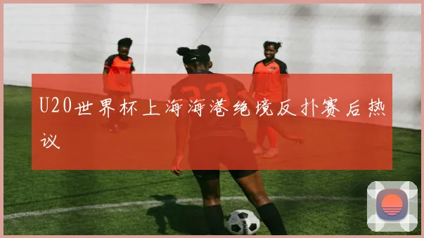 U20世界杯上海海港绝境反扑赛后热议