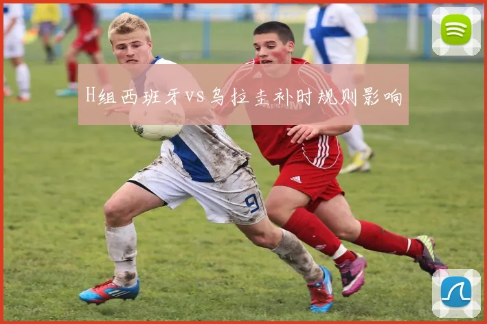 H组西班牙vs乌拉圭补时规则影响