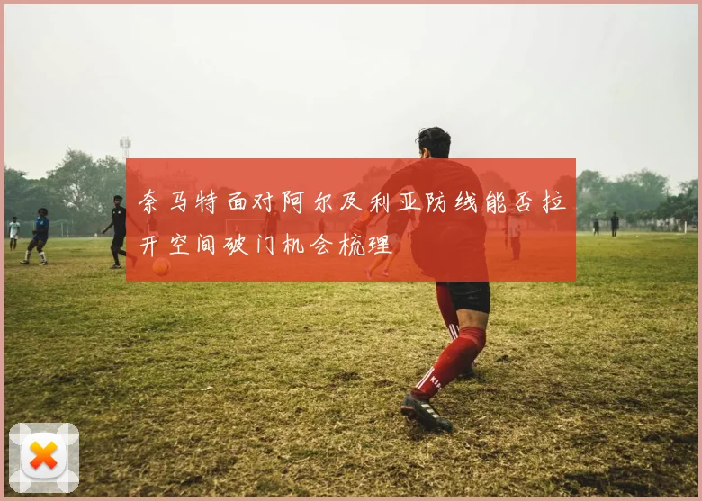 奈马特面对阿尔及利亚防线能否拉开空间破门机会梳理