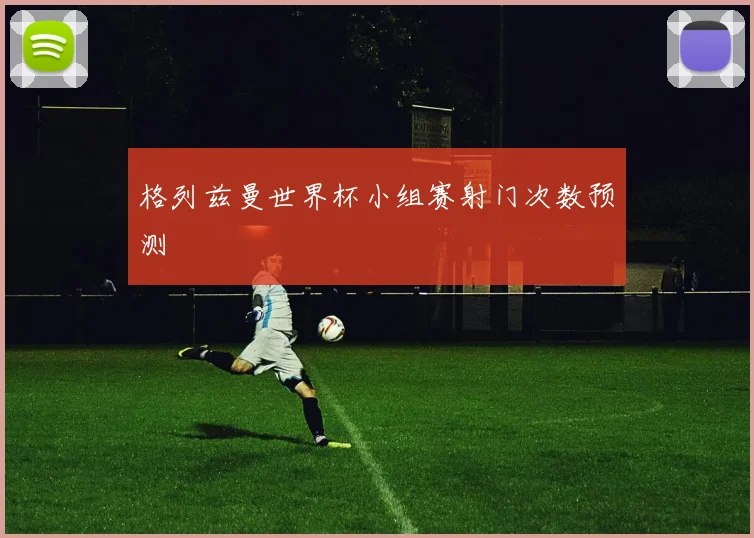 格列兹曼世界杯小组赛射门次数预测