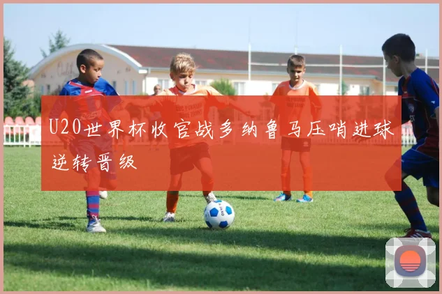 U20世界杯收官战多纳鲁马压哨进球逆转晋级