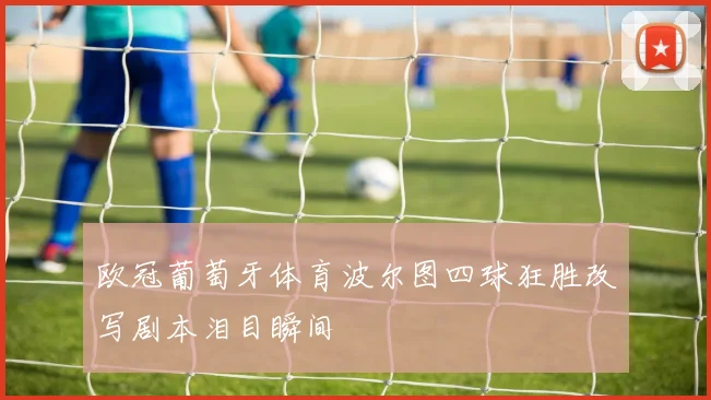 欧冠葡萄牙体育波尔图四球狂胜改写剧本泪目瞬间
