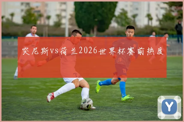 突尼斯vs荷兰2026世界杯赛前热度