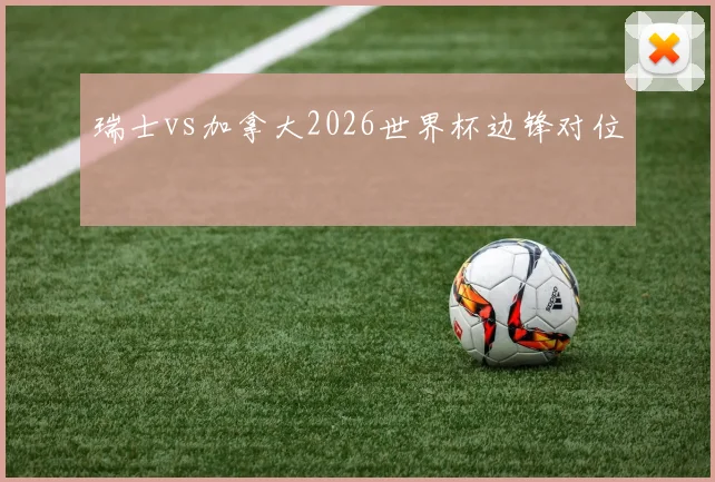瑞士vs加拿大2026世界杯边锋对位