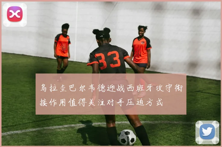 乌拉圭巴尔韦德迎战西班牙攻守衔接作用值得关注对手压迫方式