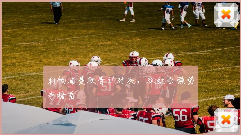 利物浦曼联青训对决，双红会强势夺榜首