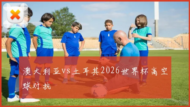 澳大利亚vs土耳其2026世界杯高空球对抗