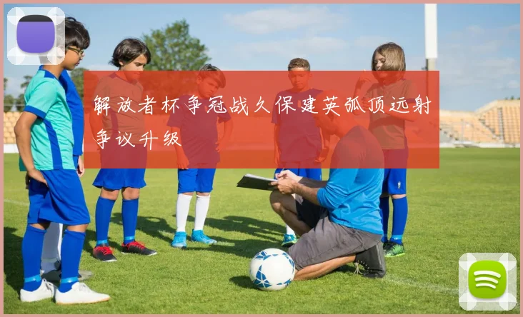 解放者杯争冠战久保建英弧顶远射争议升级
