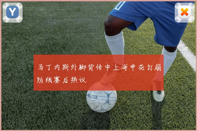 马丁内斯外脚背传中上海申花打崩防线赛后热议