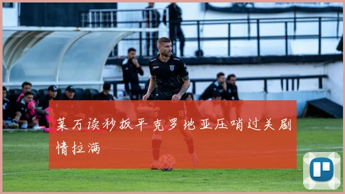 莱万读秒扳平克罗地亚压哨过关剧情拉满