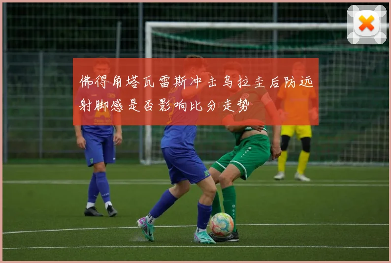 佛得角塔瓦雷斯冲击乌拉圭后防远射脚感是否影响比分走势