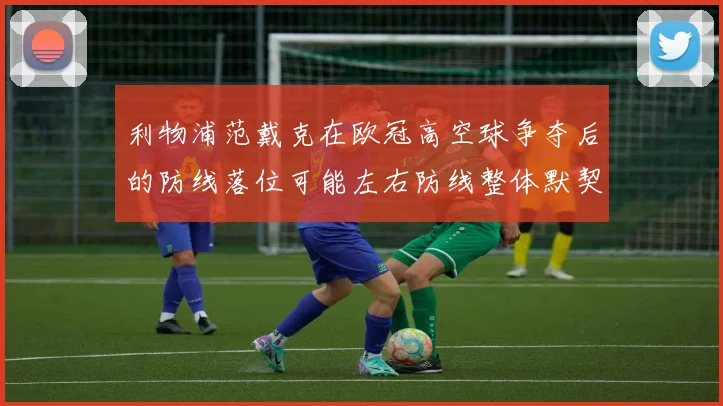 利物浦范戴克在欧冠高空球争夺后的防线落位可能左右防线整体默契