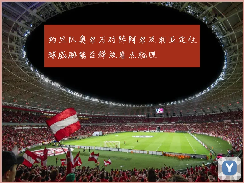 约旦队奥尔万对阵阿尔及利亚定位球威胁能否释放看点梳理
