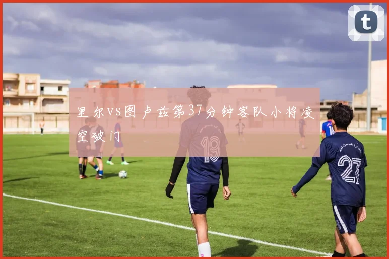 里尔vs图卢兹第37分钟客队小将凌空破门