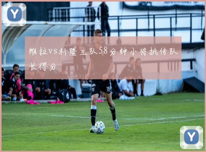 维拉vs科隆主队58分钟小将挑传队长得分