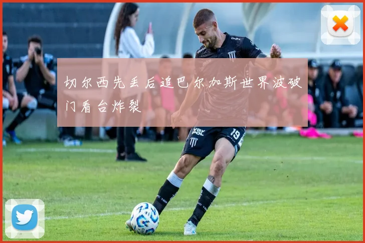 切尔西先丢后追巴尔加斯世界波破门看台炸裂