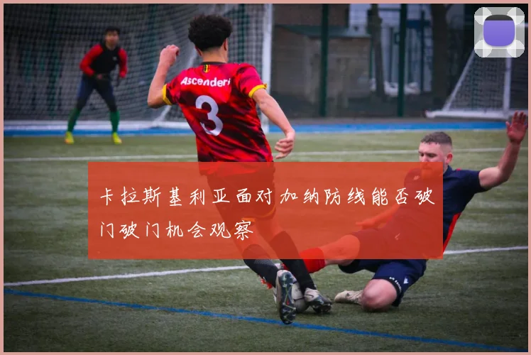 卡拉斯基利亚面对加纳防线能否破门破门机会观察