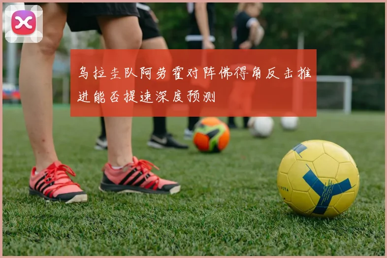 乌拉圭队阿劳霍对阵佛得角反击推进能否提速深度预测