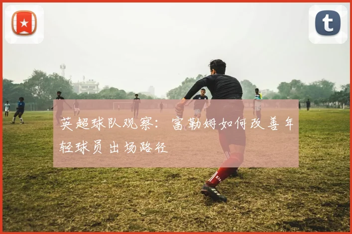 英超球队观察：富勒姆如何改善年轻球员出场路径