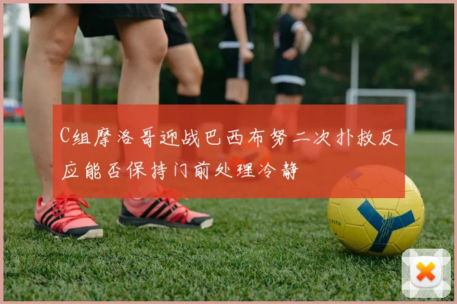 C组摩洛哥迎战巴西布努二次扑救反应能否保持门前处理冷静
