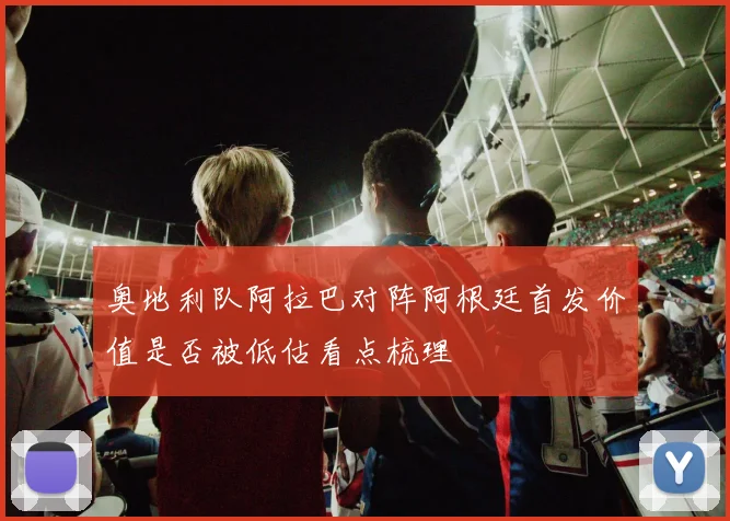 奥地利队阿拉巴对阵阿根廷首发价值是否被低估看点梳理