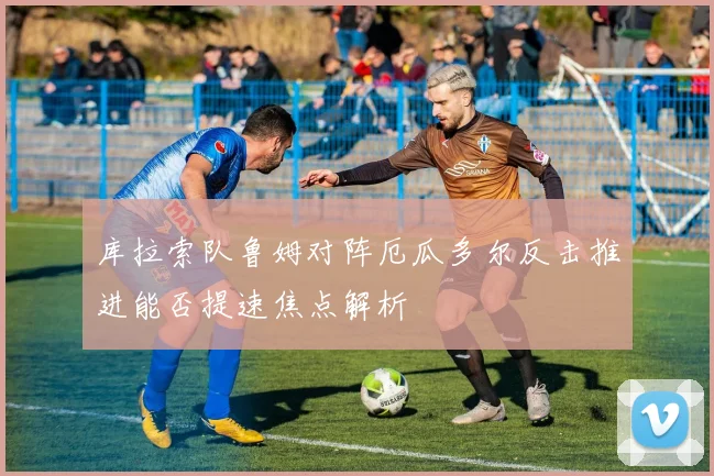 库拉索队鲁姆对阵厄瓜多尔反击推进能否提速焦点解析