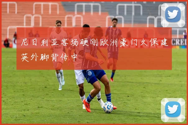 尼日利亚客场硬刚欧洲豪门久保建英外脚背传中