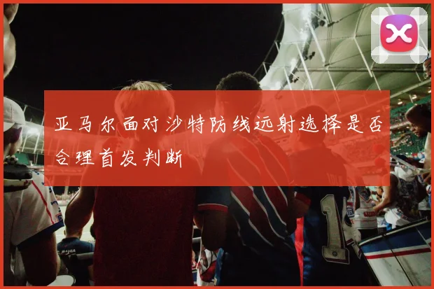 亚马尔面对沙特防线远射选择是否合理首发判断