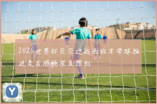 2026世界杯贝贝迎战西班牙带球推进是否顺畅深度预测