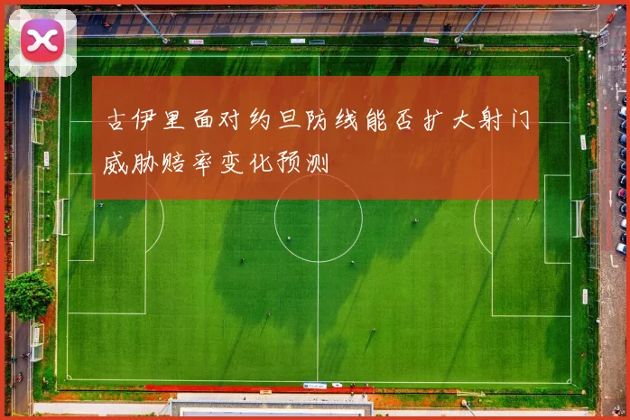 古伊里面对约旦防线能否扩大射门威胁赔率变化预测
