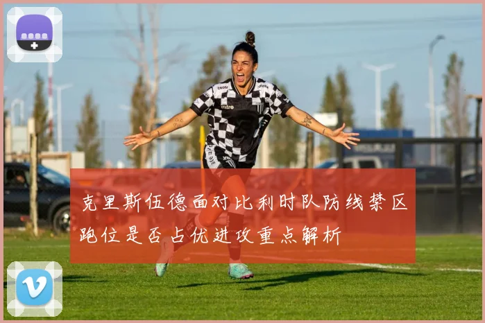 克里斯伍德面对比利时队防线禁区跑位是否占优进攻重点解析