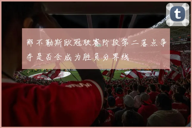 那不勒斯欧冠联赛阶段第二落点争夺是否会成为胜负分界线