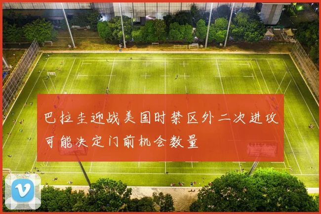 巴拉圭迎战美国时禁区外二次进攻可能决定门前机会数量